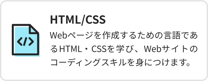 HTML/CSS Webページを作成するための言語であるHTML・CSSを学び、Webサイトのコーディングスキルを身につけます。